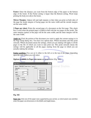 Footer: Enter the distance you want from the bottom edge of the paper to the bottom
edge of the footer. If the Footer setting is larger than the Bottom setting, Word stops
printing the body text above the footer.

Mirror Margins: Adjusts left and right margins so that when you print on both sides of
the page the inside margins of facing pages are the same width and the outside margins
are the same width.

2 Pages per sheet: Prints the second page of a document on the first page. This check
box is used when the printed page is folded in half with the two pages on the inside. The
outer margins (gutter) of the page will be the same width, and the inner margins will be
the same width.

Apply to: Click the portion of the document you want to apply the current settings to in
the Page Setup dialog box. You have two options here. Whole document and This point
onwards. Whole document means the settings, which you are making will apply to all the
pages in the file of which you want to take print out. This point onwards means the
settings will be applicable to all the pages starting from the page in which you are
actually making the settings.

Gutter position: You can set it either to the left or to the top of the paper depending
upon the radio button you will select.

Options available in Paper size menu are given below (Fig. 102).




Fig. 102

Paper size: Click one of the paper sizes supported by your printer, or click Custom size and then
enter the paper size dimensions in the Width and height boxes.
 