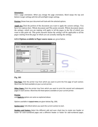 Orientation:
Click a page orientation. When you change the page orientation, Word swaps the top and
Bottom margin settings with the Left and Right margin settings.

Preview: Shows how your document will look with the selected options.

Apply to: Click the portion of the document you want to apply the current settings. You
have two options here. Whole document and This point onwards. Whole document means
the settings, which you are making will apply to all the pages in the file of which you
want to take print out. This point onwards means the settings will be applicable to all the
pages starting from the page in which you are actually making the settings.

4.21.2 Options available in Paper source menu are given below.




Fig. 103

First Page: Click the printer tray from which you want to print the first page of each section.
Word lists the feed available on your current printer.

Other Pages: Click the printer tray from which you want to print the second and subsequent
pages in each section. Word lists the feed options available on your current printer.

Preview
and Apply to options are same as explained above.

Options available in Layout menu are given below (Fig. 104).

Section start: Tells Word where you want the current section to start.

Headers and Footers: Select the different odd and even check box to create one header or
footer for even-numbered pages and a different header or footer for odd-numbered pages.
 