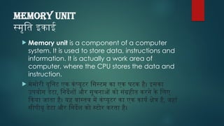 MEMORY UNIT
स्मृति इकाई
 Memory unit is a component of a computer
system. It is used to store data, instructions and
information. It is actually a work area of
computer, where the CPU stores the data and
instruction.
 मेमोरी यूनिट एक कंप्यूटर सिस्टम का एक घटक है। इसका
उपयोग डेटा, निर्देशों और सूचनाओं को संग्रहीत करने के लिए
किया जाता है। यह वास्तव में कंप्यूटर का एक कार्य क्षेत्र है, जहां
सीपीयू डेटा और निर्देश को स्टोर करता है।
 