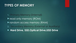 TYPES OF MEMORY
1. Primary Memory (Internal)
 read only memory (ROM)
 random access memory (RAM)
2. Secondary Memory (External or Auxiliary)
 Hard Drive, SSD,Optical Drive,USD Drive
 