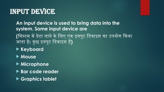 Input device
An input device is used to bring data into the
system. Some input device are
(सिस्टम में डेटा लाने के लिए एक इनपुट डिवाइस का उपयोग किया
जाता है। कुछ इनपुट डिवाइस हैं)
 Keyboard
 Mouse
 Microphone
 Bar code reader
 Graphics tablet
 