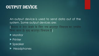 Output device
An output device is used to send data out of the
system. Some output devices are:
(सिस्टम से डेटा भेजने के लिए एक आउटपुट डिवाइस का उपयोग
किया जाता है। कुछ आउटपुट डिवाइस हैं)
 Monitor
 Printer
 Speaker
 Headphones
 