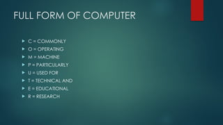 FULL FORM OF COMPUTER
 C = COMMONLY
 O = OPERATING
 M = MACHINE
 P = PARTICULARLY
 U = USED FOR
 T = TECHNICAL AND
 E = EDUCATIONAL
 R = RESEARCH
 