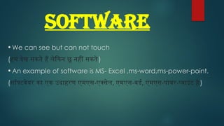 SOFTWARE
• We can see but can not touch
(हम देख सकते हैं लेकिन छू नहीं सकते)
• An example of software is MS- Excel ,ms-word,ms-power-point.
(सॉफ्टवेयर का एक उदाहरण एमएस-एक्सेल, एमएस-वर्ड, एमएस-पावर-प्वाइंट है)
 