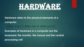 HARDWARE
Hardware refers to the physical elements of a
computer.
हार्डवेयर कंप्यूटर के भौतिक तत्वों को संदर्भित करता है।
Examples of hardware in a computer are the
keyboard, the monitor, the mouse and the central
processing unit
 