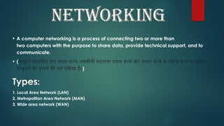 NETWORKING
• A computer networking is a process of connecting two or more than
two computers with the purpose to share data, provide technical support, and to
communicate.
• (कंप्यूटर नेटवर्किंग डेटा साझा करने, तकनीकी सहायता प्रदान करने और संचार करने के उद्देश्य से दो से अधिक
कंप्यूटरों को जोड़ने की एक प्रक्रिया है।)
Types:
1. Local Area Network (LAN)
2. Metropolitan Area Network (MAN)
3. Wide area network (WAN)
 