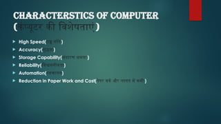 CHARACTERSTICS of computer
(कंप्यूटर की विशेषताएं)
 High Speed(उच्च गति)
 Accuracy(शुद्धता)
 Storage Capability(भंडारण क्षमता)
 Reliability(विश्वसनीयता)
 Automation(स्वचालन)
 Reduction in Paper Work and Cost(पेपर वर्क और लागत में कमी )
 