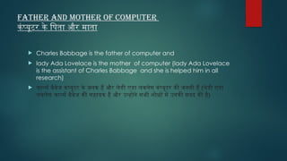 Father and Mother of Computer
कंप्यूटर के पिता और माता
 Charles Babbage is the father of computer and
 lady Ada Lovelace is the mother of computer (lady Ada Lovelace
is the assistant of Charles Babbage and she is helped him in all
research)
 चार्ल्स बैबेज कंप्यूटर के जनक हैं और लेडी एडा लवलेस कंप्यूटर की जननी हैं (लेडी एडा
लवलेस चार्ल्स बैबेज की सहायक हैं और उन्होंने सभी शोधों में उनकी मदद की है)
 