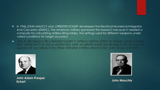  In 1946,JOHN MAUCLY and J.PRESPER ECKERT developed the Electrical Numerical Integrator
And Calculator (ENIAC). The American military sponsored this research because it needed a
computer for calculating artillery-firing tables, the settings used for different weapons under
varied conditions for target accuracy
 1946 में, जॉन MAUCLY और J.PRESPER ECKERT ने इलेक्ट्रिकल न्यूमेरिकल इंटीग्रेटर एंड कैलकुलेटर (ENIAC) विकसित
किया। अमेरिकी सेना ने इस शोध को प्रायोजित किया क्योंकि उसे आर्टिलरी-फायरिंग टेबल की गणना के लिए एक कंप्यूटर की
आवश्यकता थी, लक्ष्य सटीकता के लिए विभिन्न परिस्थितियों में विभिन्न हथियारों के लिए उपयोग की जाने वाली सेटिंग्स
John Adam Presper
Eckert John Mauchly
 