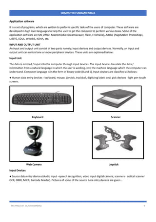 PREPARED BY: DIL MOHAMMAD 9
COMPUTER FUNDAMENTALS
Application software
It is a set of programs, which are written to perform specific tasks of the users of computer. These software are
developed in high level languages to help the user to get the computer to perform various tasks. Some of the
application software are MS Office, Macromedia (Dreamweaver, Flash, Freehand), Adobe (PageMaker, Photoshop),
LIBSYS, SOUL, WINISIS, KOHA, etc.
INPUT AND OUTPUT UNIT
An input and output unit consist of two parts namely, input devices and output devices. Normally, an Input and
output unit can control one or more peripheral devices. These units are explained below:
Input Unit
The data is entered / input into the computer through input devices. The input devices translate the data /
information from a natural language in which the user is working, into the machine language which the computer can
understand. Computer language is in the form of binary code (0 and 1). Input devices are classified as follows:
● Human data entry devices - keyboard, mouse, joystick, trackball, digitizing labels and; pick devices - light pen touch
screens.
Keyboard Scanner
Web Camera Joystick
Input Devices
● Source data entry devices (Audio input –speech recognition; video input digital camera; scanners - optical scanner
OCR, OMR, MICR, Barcode Reader). Pictures of some of the source data entry devices are given…
 