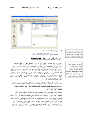 ‫الجزء‬6:‫الدرس‬4‫مقدمة‬‫لبرنامج‬Outlook6. 4-11
8‫انقر‬‫خارج‬‫"قائمة‬."‫المجلدات‬
‫لن‬‫يتم‬‫عرض‬‫"قائمة‬‫بعد‬ "‫المجلدات‬.‫ذلك‬
‫استخدام‬‫شريط‬Outlook
‫يعرض‬‫شريط‬Outlook‫رموز‬‫تمثل‬‫المكونات‬‫المتوفرة‬‫في‬‫برنامج‬Outlook.
‫يعتبر‬‫كل‬‫رمز‬‫ضا‬ً‫ا‬ ‫أي‬‫اختصار‬‫إلى‬‫محتويات‬‫المجلدات‬‫التي‬‫يتم‬‫استخدامها‬‫بشكل‬
،‫متكرر‬‫مثل‬‫مجلدات‬‫"علبة‬‫لو"جهات‬ "‫لو"التقويم‬ "‫الوارد‬."‫التصا ل‬‫عندما‬‫تنقر‬‫فوق‬
‫أحد‬،‫الختصارات‬‫يتم‬‫عرض‬‫محتويات‬.‫المجلد‬‫على‬‫سبيل‬،‫المثا ل‬‫إذا‬‫قمت‬‫بالنقر‬
‫فوق‬‫اختصار‬،"‫"التقويم‬‫يتم‬‫عرض‬‫محتويات‬‫مجلد‬"‫"التقويم‬—‫لوهو‬‫تقويم‬‫يحتوي‬
‫على‬‫المواعيد‬‫الخاصة‬‫بك‬—.
‫يتم‬‫استخدام‬‫المصطلح‬‫مجلد‬‫في‬‫برنامج‬Outlook‫لوصف‬‫طريقة‬‫عمل‬‫برنامج‬
Outlook‫لوطريقة‬‫تقسيم‬‫العناصر‬‫المعرلوفة‬.‫فيه‬‫على‬‫سبيل‬،‫المثا ل‬‫يحتوي‬
‫المجلد‬‫"علبة‬‫على‬ "‫الوارد‬
‫رسائل‬‫البريد‬‫اللكترلوني‬‫التي‬‫تلقيتها‬‫لويوفر‬‫لك‬‫إمكانية‬‫إنشاء‬‫رسائل‬‫داخل‬
‫المجلد‬‫"علبة‬."‫الوارد‬‫يحتوي‬‫مجلد‬‫على‬ "‫"المهام‬‫قائمة‬‫بالنشطة‬‫التي‬‫يجب‬‫عليك‬
‫إنجازها‬‫لويوفر‬‫لك‬‫إمكانية‬‫إنشاء‬.‫المهام‬‫ل‬‫يمكنك‬‫إنشاء‬‫مهمة‬‫في‬‫المجلد‬‫"علبة‬
‫ألو‬ "‫الوارد‬‫إنشاء‬‫رسالة‬‫في‬‫مجلد‬"Tasks."‫عندما‬‫تقوم‬‫بعرض‬‫المجلدات‬‫في‬
‫برنامج‬Outlook،‫سوف‬‫تلحظ‬‫أن‬‫المظهر‬‫لوالخيارات‬‫تختلف‬‫في‬‫كل‬.‫مجلد‬‫لهذا‬
‫يتم‬‫إغلق‬‫"قائمة‬‫إذا‬ "‫المجلدات‬
‫قمت‬‫بالنقر‬‫خارج‬‫إطار‬‫"قائمة‬
."‫المجلدات‬‫للحفاظ‬‫على‬‫"قائمة‬
‫بالرغم‬‫من‬‫أن‬‫ميزات‬‫"علبة‬
‫لو"جهات‬ "‫الوارد‬"‫التصا ل‬
‫لوكذلك‬ "‫لو"المهام‬‫الميزات‬
‫الخرى‬‫الموجودة‬‫في‬Outlook
‫تسمى‬،"‫"مجلدات‬‫سوف‬‫تلحظ‬
‫نا‬ً‫ا‬ ‫أحيا‬‫أنه‬‫تتم‬‫الشارة‬‫إليهم‬
 