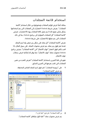 6.4-22‫أساسيات‬‫الكمبيوتر‬
‫استخدام‬‫قائمة‬‫المجلدات‬
‫يمكنك‬‫ضا‬ً‫ا‬ ‫أي‬‫عرض‬‫قوائم‬‫المجلدات‬‫ومحتوياتها‬‫من‬‫خل ل‬‫استخدام‬‫"قائمة‬
."‫المجلدات‬‫يعرض‬‫شريط‬Outlook‫اختصارات‬‫إلى‬‫المجلدات‬‫التي‬‫يتم‬‫استخدامها‬
‫بشكل‬‫متكرر؛‬‫ومع‬‫ذلك‬‫ل‬‫يتم‬‫تمثيل‬‫كافة‬‫المجلدات‬‫بهذه‬.‫الختصارات‬‫تعرض‬
‫"قائمة‬"‫المجلدات‬‫كل‬‫المجلدات‬‫المتوفرة‬‫في‬‫برنامج‬Outlook،‫بما‬‫في‬‫ذلك‬
‫المجلدات‬‫التي‬‫يتم‬‫تمثيلها‬‫بالختصارات‬‫على‬‫شريط‬Outlook.
‫تعرض‬‫"قائمة‬‫كل‬ "‫المجلدات‬‫مجلد‬‫على‬‫شكل‬‫رمز‬‫صغير‬‫يليه‬‫اسم‬.‫المجلد‬
‫عندما‬‫تنقر‬‫فوق‬‫رمز‬،‫مجلد‬‫يتم‬‫عرض‬‫محتويات‬.‫المجلد‬‫على‬‫سبيل‬،‫المثا ل‬‫إذا‬
‫قمت‬‫بالنقر‬‫فوق‬‫اختصار‬‫"جهات‬‫في‬ "‫التصا ل‬‫"قائمة‬،"‫المجلدات‬‫يعرض‬‫برنامج‬
Outlook‫محتويات‬‫مجلد‬‫"جهات‬،"‫التصا ل‬‫مما‬‫يوفر‬‫لك‬‫إمكانية‬‫عرض‬‫سجلت‬
‫جهات‬.‫التصا ل‬
‫تقوم‬‫في‬‫هذا‬‫التمرين‬‫باستخدام‬‫"قائمة‬‫لعرض‬ "‫المجلدات‬‫العديد‬‫من‬‫نفس‬
‫المجلدات‬‫التي‬‫قمت‬‫بعرضها‬‫في‬‫التمرين‬.‫السابق‬
1‫على‬‫"ترويسة‬،"‫المجلدات‬‫انقر‬‫فوق‬‫اسم‬‫المجلد‬‫العناصر‬‫المحذوفة‬.
‫يتم‬‫عرض‬‫"قائمة‬."‫المجلدات‬
2‫من‬‫"قائمة‬،"‫المجلدات‬‫انقر‬‫فوق‬‫"علبة‬."‫الوارد‬
‫يتم‬‫عرض‬‫محتويات‬‫مجلد‬‫""علبة‬‫الوارد‬‫وإغلق‬‫"قائمة‬."‫المجلدات‬
 