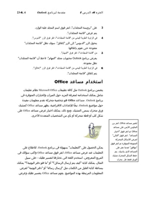 ‫الجزء‬6:‫الدرس‬4‫مقدمة‬‫لبرنامج‬Outlook6. 4-23
3‫على‬‫"ترويسة‬،"‫المجلدات‬‫انقر‬‫فوق‬‫اسم‬‫المجلد‬‫علبة‬‫الوارد‬.
‫يتم‬‫عرض‬‫"قائمة‬."‫المجلدات‬
4‫في‬‫الزاوية‬‫العلوية‬‫اليمنى‬‫من‬‫"قائمة‬،"‫المجلدات‬‫انقر‬‫فوق‬‫الزر‬."‫"الدبوس‬
‫يتحو ل‬‫الزر‬‫إلى‬ "‫"الدبوس‬‫الزر‬‫سوف‬ ."‫"إغلق‬‫تظل‬‫"قائمة‬"‫المجلدات‬
‫مفتوحة‬‫حتى‬‫تقوم‬.‫بإغلقها‬
5‫من‬‫"قائمة‬،"‫المجلدات‬‫انقر‬‫فوق‬."‫"المهام‬
‫يعرض‬‫برنامج‬Outlook‫محتويات‬‫مجلد‬‫لحظ‬ ."‫"المهام‬‫أن‬‫"قائمة‬"‫المجلدات‬
‫تظل‬.‫مفتوحة‬
6‫في‬‫الزاوية‬‫العلوية‬‫اليمنى‬‫من‬‫"قائمة‬،"‫المجلدات‬‫انقر‬‫فوق‬‫الزر‬."‫"إغلق‬
‫يتم‬‫إغلق‬‫"قائمة‬."‫المجلدات‬
‫استخدام‬‫مساعد‬Office
‫يتضمن‬‫برنامج‬Outlook‫مثل‬‫كافة‬‫تطبيقات‬Microsoft Office‫نظام‬‫تعليمات‬
‫شامل‬‫يمكنك‬‫استخدامه‬‫لمعرفة‬‫المزيد‬‫حو ل‬‫الميزات‬‫والخيارات‬‫المتوفرة‬‫في‬
‫برنامج‬Outlook.‫مساعد‬Office‫هو‬‫شخصية‬‫متحركة‬‫تقدم‬‫معلومات‬‫مفيدة‬
‫حو ل‬‫مواضيع‬Outlook.‫عا‬ً‫ا‬ ‫تب‬‫للعدادات‬،‫الفتراضية‬‫يظهر‬‫مساعد‬Office‫كمشبك‬
‫ورق‬‫متحرك‬‫يسمى‬.‫المشبك‬‫ومع‬،‫ذلك‬‫يمكنك‬‫اختيار‬‫عرض‬‫مساعد‬Office‫على‬
‫شكل‬‫كلب‬‫أو‬‫قطة‬‫متحركة‬‫أو‬‫بأي‬‫من‬‫الشخصيات‬‫المتعددة‬.‫الخرى‬
‫يمكن‬‫الحصو ل‬‫على‬‫بسهولة‬ "‫"التعليمات‬‫في‬‫برنامج‬Outlook.‫لللطل ع‬‫على‬
‫التعليمات‬‫عند‬‫عرض‬‫مساعد‬Office،‫انقر‬‫فوق‬‫مساعد‬Office‫واكتب‬‫سؤالك‬‫في‬
‫المربع‬.‫المعروض‬‫استخدم‬‫اللغة‬‫التي‬‫تختارها‬‫لتفسير‬‫لطلبك‬—‫على‬‫سبيل‬
،‫المثا ل‬‫يمكنك‬‫كتابة‬‫"كيف‬‫يتم‬‫إرسا ل‬‫أو‬ "‫الرسائل؟‬‫"ما‬‫هو‬‫دفتر‬"‫اليومية؟‬‫يمكنك‬
‫ببسالطة‬‫كتابة‬‫القليل‬‫من‬‫الكلمات‬‫مثل‬‫"إرسا ل‬‫أو‬ "‫رسالة‬‫"دفتر‬‫لعرض‬ "‫اليومية‬
‫المعلومات‬‫المرتبطة‬‫بهذه‬.‫المواضيع‬‫يقوم‬‫مساعد‬Office‫بتفسير‬‫لطلبك‬‫وعرض‬
‫لتغيير‬‫مساعد‬Office،‫انقر‬‫بزر‬
‫الماوس‬‫اليمن‬‫على‬‫مساعد‬
Office‫ثم‬‫انقر‬‫فوق‬‫"اختيار‬
."‫المساعد‬‫انقر‬‫فوق‬"‫"التالي‬
‫لعرض‬‫الشكا ل‬‫المتحركة‬
‫المتنوعة‬‫المتوفرة‬‫ثم‬‫انقر‬‫فوق‬
‫عندما‬ "‫"موافق‬‫تعثر‬‫على‬
‫المساعد‬‫الذي‬.‫يناسبك‬‫يتم‬
‫حفظ‬‫الشكل‬‫المتحرك‬‫مشبك‬
‫الورق‬‫فقط‬‫على‬‫محرك‬
 