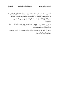 ‫الجزء‬6:‫الدرس‬4‫مقدمة‬‫لبرنامج‬Outlook6. 4-27
‫التمرين‬3:‫استخدم‬‫شريط‬Outlook‫لعرض‬‫المجلدات‬‫"علبة‬"‫و"التقويم‬ "‫الوارد‬
‫و"جهات‬."‫و"الملحظات‬ "‫و"المهام‬ "‫التصا ل‬‫لحظ‬‫الختلفات‬‫التي‬‫تطرأ‬‫على‬
‫شريط‬‫الدوات‬‫عند‬ "‫"قياسي‬‫تحديد‬‫كل‬‫اختصار‬‫من‬‫مجموعة‬‫"اختصارات‬
Outlook."
‫التمرين‬4:‫قم‬‫بزيارة‬‫موقع‬.‫ويب‬‫أضف‬‫هذا‬‫الموقع‬‫إلى‬‫القائمة‬‫حتى‬ "‫"المفضلة‬‫تتمكن‬
‫من‬‫الوصول‬‫إليه‬‫من‬‫خل ل‬Outlook.
‫التمرين‬5:‫قم‬‫بعرض‬‫"مساعد‬Office‫اكتب‬ ."‫المفضلة‬‫في‬‫المربع‬‫واستعرض‬
‫مواضيع‬‫التعليمات‬.‫المتوفرة‬
 