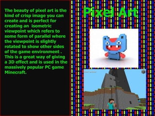 The beauty of pixel art is the
kind of crisp image you can
create and is perfect for
                                 Pixel Art
creating an isometric
viewpoint which refers to
some form of parallel where
the viewpoint is slightly
rotated to show other sides
of the game environment .
This is a great way of giving
a 3D effect and is used in the
massively popular PC game
Minecraft.
 