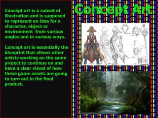 Concept art is a subset of
illustration and is supposed
                                 Concept Art
to represent an idea for a
character, object or
environment from various
angles and in various ways.

Concept art is essentially the
blueprint that allows other
artists working on the same
project to continue on and
have a clear visual of how
these game assets are going
to turn out in the final
product.
 