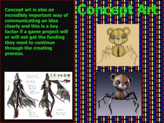 Concept art is also an
incredibly important way of
                                Concept Art
communicating an idea
clearly and this is a key
factor if a game project will
or will not get the funding
they need to continue
through the creating
process.
 