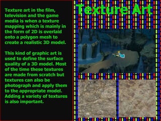Texture art in the film,
television and the game
                               Texture Art
media is when a texture
mapping which is mainly in
the form of 2D is overlaid
onto a polygon mesh to
create a realistic 3D model.

This kind of graphic art is
used to define the surface
quality of a 3D model. Most
of the time these textures
are made from scratch but
textures can also be
photograph and apply them
to the appropriate model.
Adding a variety of textures
is also important.
 
