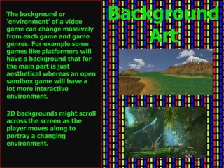 The background or
‘environment’ of a video
                              Background
                                  Art
game can change massively
from each game and game
genres. For example some
games like platformers will
have a background that for
the main part is just
aesthetical whereas an open
sandbox game will have a
lot more interactive
environment.

2D backgrounds might scroll
across the screen as the
player moves along to
portray a changing
environment.
 