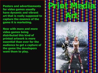 Posters and advertisements
for video games usually
                                 Print Media
                                     Art
have dynamic and vibrant
art that is really supposed to
capture the essence of the
game it is marketing.

Now with more and more
video games being
distributed this kind of
printed artwork is more
essential than ever for the
audience to get a capture of
the game the developers
want them to play.
 