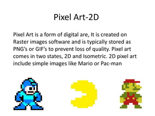 Pixel Art-2D
Pixel Art is a form of digital are, It is created on
Raster images software and is typically stored as
PNG’s or GIF’s to prevent loss of quality. Pixel art
comes in two states, 2D and Isometric. 2D pixel art
include simple images like Mario or Pac-man
 