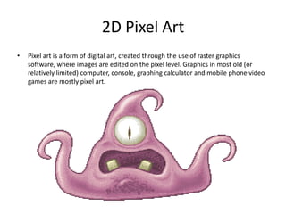 2D Pixel Art
• Pixel art is a form of digital art, created through the use of raster graphics
software, where images are edited on the pixel level. Graphics in most old (or
relatively limited) computer, console, graphing calculator and mobile phone video
games are mostly pixel art.
 