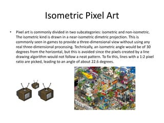 Isometric Pixel Art
• Pixel art is commonly divided in two subcategories: isometric and non-isometric.
The isometric kind is drawn in a near-isometric dimetric projection. This is
commonly seen in games to provide a three-dimensional view without using any
real three-dimensional processing. Technically, an isometric angle would be of 30
degrees from the horizontal, but this is avoided since the pixels created by a line
drawing algorithm would not follow a neat pattern. To fix this, lines with a 1:2 pixel
ratio are picked, leading to an angle of about 22.6 degrees.
 