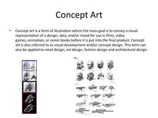 Concept Art
• Concept art is a form of illustration where the main goal is to convey a visual
representation of a design, idea, and/or mood for use in films, video
games, animation, or comic books before it is put into the final product. Concept
art is also referred to as visual development and/or concept design. This term can
also be applied to retail design, set design, fashion design and architectural design.
 