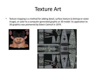 Texture Art
• Texture mapping is a method for adding detail, surface texture (a bitmap or raster
image), or color to a computer-generated graphic or 3D model. Its application to
3D graphics was pioneered by Edwin Catmull in 1974.
 