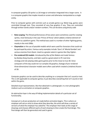 In computer graphics 2D sprite is a 2d image or animation integrated into a larger scene. It
is a computer graphic that maybe moved on screen and otherwise manipulated as a single
entity.

Prior to computer games with controls such as arcade games e.g. Metal slug, games were
controlled through text. They consisted of very few graphics if any. They are controlled
through written words and/or random numbers. This can be done using binary code


   Roto-scoping: The filmed performances of live actors were sometimes used for creating
    sprites, most famously in the case ‘Prince of Persia’ which added a relative element of
    realism to a platform game. The method was used in a number of other Fighting games,
    mostly in the mid-1990s.
   Claymation or the use of possible models which were used for characters that could not
    be portrayed by actors. Famous early examples include ‘Goro’ of ‘Mortal Kombat’ and
    various enemies from Doom. Used to a greater extent in games like Clay Fighter.
   Pre-rendered CGI models: Introduced by Rise of the Robots and made famous
    by Donkey Kong Country, and later used to a great extent in PC real-time
    strategy and role-playing video game games prior to the move to true 3D. Since
    computers of the day could not run complex 3D graphics, footage of pre-rendered
    three-dimensional character models were often used which created a (relative) illusion
    of 3D.


Computer graphics can be used to describe anything on a computer that isn’t sound or text.
This is still applicable to computer games; it just describes everything that isn’t sound or text
within the game.

Detailed visual representation, like that obtained in a photograph, in a non-photographic
medium such as animation or computer graphics.

An abstraction layer is the way of hiding implementation details of a particular set of
functionality.

Concept art is all pre-production art made before animation begins. This is where an
employer will ask an artist to draw what they describe; the artist will draw a variety of
versions of what the employer has asked for. The employer then looks at the range of
drawings and chooses different parts of each drawing to then create the final design. This
final design will then be generated and used in game.
 