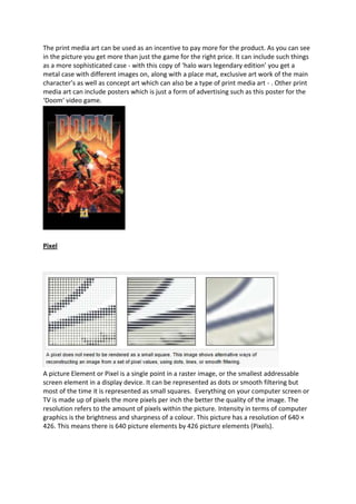 The print media art can be used as an incentive to pay more for the product. As you can see
in the picture you get more than just the game for the right price. It can include such things
as a more sophisticated case - with this copy of ‘halo wars legendary edition’ you get a
metal case with different images on, along with a place mat, exclusive art work of the main
character’s as well as concept art which can also be a type of print media art - . Other print
media art can include posters which is just a form of advertising such as this poster for the
‘Doom’ video game.




Pixel




A picture Element or Pixel is a single point in a raster image, or the smallest addressable
screen element in a display device. It can be represented as dots or smooth filtering but
most of the time it is represented as small squares. Everything on your computer screen or
TV is made up of pixels the more pixels per inch the better the quality of the image. The
resolution refers to the amount of pixels within the picture. Intensity in terms of computer
graphics is the brightness and sharpness of a colour. This picture has a resolution of 640 ×
426. This means there is 640 picture elements by 426 picture elements (Pixels).
 