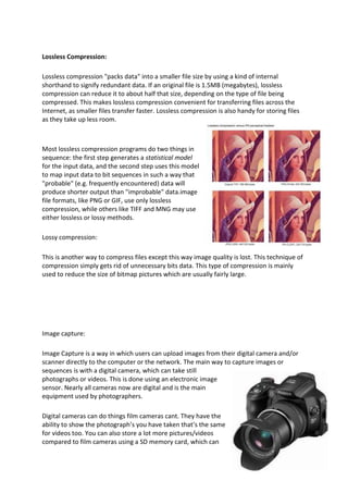 Lossless Compression:

Lossless compression "packs data" into a smaller file size by using a kind of internal
shorthand to signify redundant data. If an original file is 1.5MB (megabytes), lossless
compression can reduce it to about half that size, depending on the type of file being
compressed. This makes lossless compression convenient for transferring files across the
Internet, as smaller files transfer faster. Lossless compression is also handy for storing files
as they take up less room.



Most lossless compression programs do two things in
sequence: the first step generates a statistical model
for the input data, and the second step uses this model
to map input data to bit sequences in such a way that
"probable" (e.g. frequently encountered) data will
produce shorter output than "improbable" data.image
file formats, like PNG or GIF, use only lossless
compression, while others like TIFF and MNG may use
either lossless or lossy methods.

Lossy compression:

This is another way to compress files except this way image quality is lost. This technique of
compression simply gets rid of unnecessary bits data. This type of compression is mainly
used to reduce the size of bitmap pictures which are usually fairly large.




Image capture:

Image Capture is a way in which users can upload images from their digital camera and/or
scanner directly to the computer or the network. The main way to capture images or
sequences is with a digital camera, which can take still
photographs or videos. This is done using an electronic image
sensor. Nearly all cameras now are digital and is the main
equipment used by photographers.

Digital cameras can do things film cameras cant. They have the
ability to show the photograph’s you have taken that’s the same
for videos too. You can also store a lot more pictures/videos
compared to film cameras using a SD memory card, which can
 