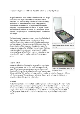have a capacity of up to 32GB with the ability to hold up to 16,840 pictures.



Image scanners are often used to scan documents and images
which allow you to get a paper based document onto a
computer. The scanned image can then be used in an email,
transferring to another memory unit or simply printing
another copy. It can be used as any other document on a
computer. They can also be used to scan 3d objects such as
this rhino which can then be viewed as a photograph. Image
scanners can optically scan handwriting, objects, printed text
and images.

The basic types of image scanners are hand, film, flatbed and
drum scanners. Flatbed scanners are known as Xerox
machine. This is where a document is placed on a glass pane
and lowered over it then a sensor and light moves along the
glass reflecting off the document placed on the glass. The
opaque cover stops other light from interfering and the image
becomes visible the sensor.Lossy compression is used to
compress photographs which are scanned and put onto your
computer, this could be used as a bitmap for a computer
game.



Graphics tablet:
A graphics tablet is an input device which allows users to the
hand draw images or text as they could with a pencil and
paper. These tablets can also be used to record someone’s
signature for things like signed postal deliveries. You can input
data by ‘digitizing’ this is where an image is either traced or by entering the corners of linear
poly-lines or shapes. This can be used to trace or draw a sprite or image straight onto a
computer and use it in-game as a character.

Bit-depth:
Bit-depth refers to the number of bits used to represent a colour in a pixel. The more bits to
represent the colour means a more intense picture element and therefore an overall more
intense picture. There are many different types of bit colour and over the years the quality
has got better. There has been 1bit colour which it fairly poor quality, then there’s 2 bit,
4bit, 8bit, 16bit, 18bit which is used on most LCD and CRT displays and then there’s true
colour
 
