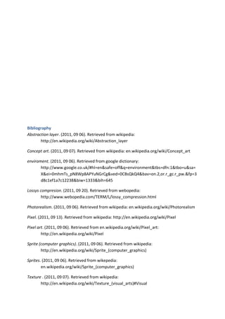 Bibliography
Abstraction layer. (2011, 09 06). Retrieved from wikipedia:
       http://en.wikipedia.org/wiki/Abstraction_layer

Concept art. (2011, 09 07). Retrieved from wikipedia: en.wikipedia.org/wiki/Concept_art

enviroment. (2011, 09 06). Retrieved from google dictionary:
       http://www.google.co.uk/#hl=en&safe=off&q=environment&tbs=dfn:1&tbo=u&sa=
       X&ei=0mhmTs_pN8Wp8APYuNGrCg&ved=0CBsQkQ4&bav=on.2,or.r_gc.r_pw.&fp=3
       d8c1ef1a7c12238&biw=1333&bih=645

Lossys compresion. (2011, 09 20). Retrieved from webopedia:
        http://www.webopedia.com/TERM/L/lossy_compression.html

Photorealism. (2011, 09 06). Retrieved from wikipedia: en.wikipedia.org/wiki/Photorealism

Pixel. (2011, 09 13). Retrieved from wikipedia: http://en.wikipedia.org/wiki/Pixel

Pixel art. (2011, 09 06). Retrieved from en.wikipedia.org/wiki/Pixel_art:
        http://en.wikipedia.org/wiki/Pixel

Sprite (computer graphics). (2011, 09 06). Retrieved from wikipedia:
        http://en.wikipedia.org/wiki/Sprite_(computer_graphics)

Sprites. (2011, 09 06). Retrieved from wikepedia:
        en.wikipedia.org/wiki/Sprite_(computer_graphics)

Texture . (2011, 09 07). Retrieved from wikipedia:
       http://en.wikipedia.org/wiki/Texture_(visual_arts)#Visual
 