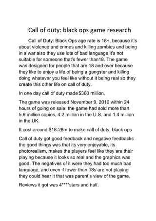 Call of duty: black ops game research
Call of Duty: Black Ops age rate is 18+, because it’s
about violence and crimes and killing zombies and being
in a war also they use lots of bad language it’s not
suitable for someone that’s fewer than18. The game
was designed for people that are 18 and over because
they like to enjoy a life of being a gangster and killing
doing whatever you feel like without it being real so they
create this other life on call of duty.
In one day call of duty made $360 million.
The game was released November 9, 2010 within 24
hours of going on sale; the game had sold more than
5.6 million copies, 4.2 million in the U.S. and 1.4 million
in the UK.
It cost around $18-28m to make call of duty: black ops
Call of duty got good feedback and negative feedbacks
the good things was that its very enjoyable, its
photorealism, makes the players feel like they are their
playing because it looks so real and the graphics was
good. The negatives of it were they had too much bad
language, and even if fewer than 18s are not playing
they could hear it that was parent’s view of the game.
Reviews it got was 4****stars and half.

 