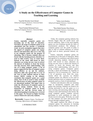 IJASCSE Vol 2, Issue 1, 2013
Feb. 28

                 A Study on the Effectiveness of Computer Games in
                              Teaching and Learning
                1                                                           3
                 Syarifah Mariathy Syed Ahmad                              Athira Azrin Hashim,
          School of Computer Sciences, Universiti Sains        School of Computer Sciences, Universiti Sains
                           Malaysia,                                            Malaysia,
                 2                                                     4
                 Nurul Fatehah Mohamed Fauzi,                          Wan Mohd Nazmee Wan Zainon
          School of Computer Sciences, Universiti Sains        School of Computer Sciences, Universiti Sains
                           Malaysia                                            Malaysia,



                            Abstract                                Today, the computer gaming industry has
          Games, especially computer games are                 become bigger than the world music and
          becoming one of the tools of education.              movies industries. Sales of the most popular
          Nowadays, the usage of computer games as an          games are now breaking records for sales of
          educational tool has become a worldwide              entertainment products. The influence of
          trend. An early assumption suggests that since       computer games over the youth of today is
          the appeal of computer games can engage              akin to that of cultural influence of various
          interest and motivation, thus it is a wise step      fields such as music, personal interest, etc.
          to use computer games for the purpose of             [1].
          educating. This is because students often get            Games, especially computer games are
          bored with the learning process; therefore we        becoming one of the tools of education. Many
          need to find creative ways to teach them.            had agreed of its usefulness and effectiveness
          Instead of the usual, dull lesson in class,          towards educating students. Instead of the
          educators are trying out new ways to attract         usual, dull lesson in class, educators are
          the interest of students to focus the lessons        trying out new ways to attract the interest of
          and thus increase their understanding, with          students to focus the lessons and thus
          one of it using computer games. A lot of             increase their understanding, with one of it
          papers supported the idea of computer games          using computer games. Computer games
          being effective as an aid for students.              provide a good environment for learning as
          Educators alike also agreed that it is one of        agreed by a lot of researchers [2]. There are
          the ways to gain students interest in their          a lot of questions arise from this issue,
          lessons. Before coming to the ultimate               mainly about the curiosity on whether
          conclusion that computer games are a good            computer games are effective to be used as
          choice, first of all we need to study carefully      formal education tools as computer games are
          the effectiveness of using computer games as         primarily used as a form of entertainment.
          an educational medium. This paper aims to                Teachers and educators alike are initiating
          study the effectiveness of computer games in         steps to incorporate computer and video
          learning among students. Issues on the               games into learning. Students are found to be
          integration of computer games in formal              feeling motivated to use the game as it is
          education are and the current status of              more exciting and interesting rather than just
          educational gaming in learning were reviewed         sitting in class and listening to the lecture. By
          in this paper. We focused on higher learning         using computer games, students actively
          context which is for university students.            participate to solve problems in order to
                                                               finish a level in the game. With this, we could
           Keywords: Computer Games, Teaching and              see that students can learn and practice the
            Learning, Effectiveness of Computer Games          lessons through computer games.
                                                                   This paper explores the effect of using
                                                               computer games for education in learning
                      I. INTRODUCTION
                                                               among students. In other words, what are the



          www.ijascse.in                                                                              Page 1
 