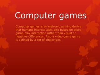 Computer games
Computer games is an eletronic gaming device
that humans interact with, also based on there
game-play interaction rather than visual or
negative differences. Also a video game genre
is defined by a set of challenges.

 