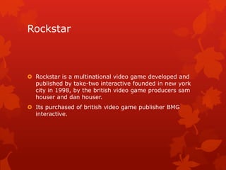 Rockstar

 Rockstar is a multinational video game developed and
published by take-two interactive founded in new york
city in 1998, by the british video game producers sam
houser and dan houser.

 Its purchased of british video game publisher BMG
interactive.

 