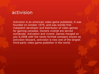 activision
Activision is an american video game published, it was
founded on october 1979, and was worlds first
indepdent developer and distributor of video gamea
for gaming consoles. Owners vivendi are served
worldwide. Activation and vivend. Games merged on
july 9,2008 with the newly formed company known as
activision blizzard, activision is now one of the largest
third-party video game publisher in the world.

 