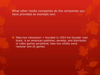 What other media companies do the companies you
have provided as example own

 Take-two interaction = founded in 1933 the founder ryan
brant, is an american publisher, develop, and distributor
of video games peripheral, take two wholly owns
rockstar and 2k games.

 