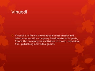 Vinuedi

 Vivendi is a french multinational mass media and
telecommunication company headquartered in paris,
france the company has activities in music, television,
film, publishing and video games

 