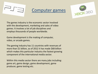 Computer games
The games industry is the economic sector involved
with the development, marketing and sales of video
games. It involves a lot of job disciplines and
employs thousands of people worldwide.
Game development is the making of computer,
video, or arcade games.
The gaming industry has 11 countries with revenues of
more than $1 billion, as of 2012 it has made $68 billion
which makes this particular industry the fastest growing
component of the international media sector.
Within this media sector there are many jobs including:
game art, game design, game development, game
producer, game testing etc.

 