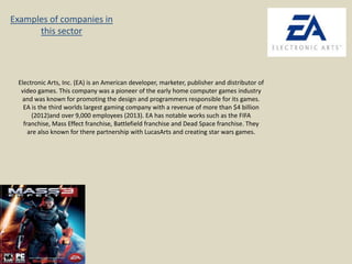 Examples of companies in
this sector

Electronic Arts, Inc. (EA) is an American developer, marketer, publisher and distributor of
video games. This company was a pioneer of the early home computer games industry
and was known for promoting the design and programmers responsible for its games.
EA is the third worlds largest gaming company with a revenue of more than $4 billion
(2012)and over 9,000 employees (2013). EA has notable works such as the FIFA
franchise, Mass Effect franchise, Battlefield franchise and Dead Space franchise. They
are also known for there partnership with LucasArts and creating star wars games.

 