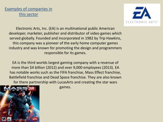 Examples of companies in
this sector
Electronic Arts, Inc. (EA) is an multinational public American
developer, marketer, publisher and distributor of video games which
served globally. Founded and incorporated in 1982 by Trip Hawkins,
this company was a pioneer of the early home computer games
industry and was known for promoting the design and programmers
responsible for its games.
EA is the third worlds largest gaming company with a revenue of
more than $4 billion (2012) and over 9,000 employees (2013). EA
has notable works such as the FIFA franchise, Mass Effect franchise,
Battlefield franchise and Dead Space franchise. They are also known
for there partnership with LucasArts and creating the star wars
games.

 