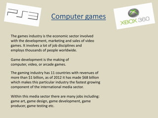 Computer games
The games industry is the economic sector involved
with the development, marketing and sales of video
games. It involves a lot of job disciplines and
employs thousands of people worldwide.
Game development is the making of
computer, video, or arcade games.
The gaming industry has 11 countries with revenues of
more than $1 billion, as of 2012 it has made $68 billion
which makes this particular industry the fastest growing
component of the international media sector.
Within this media sector there are many jobs including:
game art, game design, game development, game
producer, game testing etc.

 