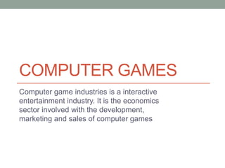COMPUTER GAMES
Computer game industries is a interactive
entertainment industry. It is the economics
sector involved with the development,
marketing and sales of computer games
 