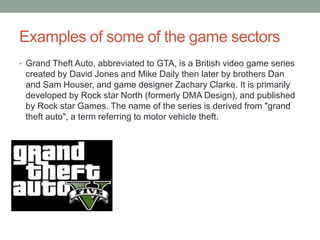 Examples of some of the game sectors
• Grand Theft Auto, abbreviated to GTA, is a British video game series
created by David Jones and Mike Daily then later by brothers Dan
and Sam Houser, and game designer Zachary Clarke. It is primarily
developed by Rock star North (formerly DMA Design), and published
by Rock star Games. The name of the series is derived from "grand
theft auto", a term referring to motor vehicle theft.
 