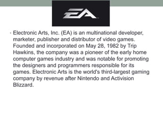 • Electronic Arts, Inc. (EA) is an multinational developer,
marketer, publisher and distributor of video games.
Founded and incorporated on May 28, 1982 by Trip
Hawkins, the company was a pioneer of the early home
computer games industry and was notable for promoting
the designers and programmers responsible for its
games. Electronic Arts is the world's third-largest gaming
company by revenue after Nintendo and Activision
Blizzard.
 