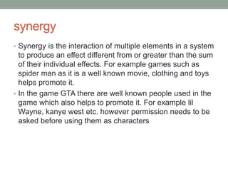 synergy
• Synergy is the interaction of multiple elements in a system
to produce an effect different from or greater than the sum
of their individual effects. For example games such as
spider man as it is a well known movie, clothing and toys
helps promote it.
• In the game GTA there are well known people used in the
game which also helps to promote it. For example lil
Wayne, kanye west etc. however permission needs to be
asked before using them as characters
 