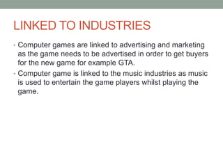 LINKED TO INDUSTRIES
• Computer games are linked to advertising and marketing
as the game needs to be advertised in order to get buyers
for the new game for example GTA.
• Computer game is linked to the music industries as music
is used to entertain the game players whilst playing the
game.
 